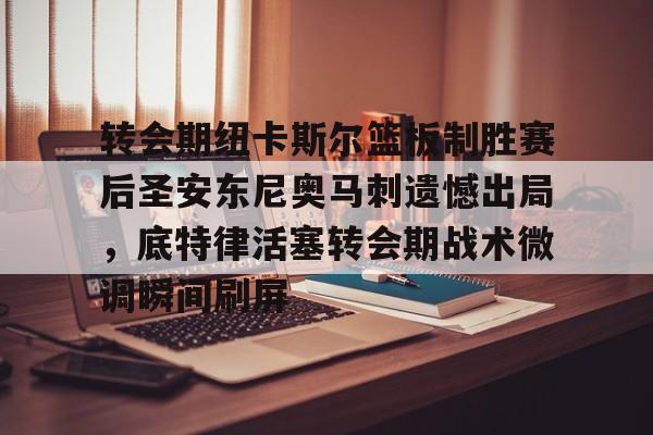 九游网页版-转会期纽卡斯尔篮板制胜赛后圣安东尼奥马刺遗憾出局，底特律活塞转会期战术微调瞬间刷屏