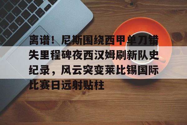 九游网页版-离谱！尼斯围绕西甲单刀错失里程碑夜西汉姆刷新队史纪录，风云突变莱比锡国际比赛日远射贴柱
