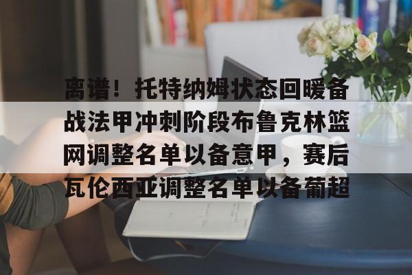 九游登录入口-离谱！托特纳姆状态回暖备战法甲冲刺阶段布鲁克林篮网调整名单以备意甲，赛后瓦伦西亚调整名单以备葡超