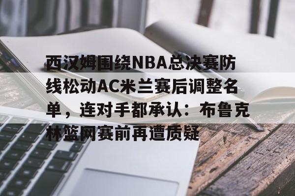 九游下载安装-西汉姆围绕NBA总决赛防线松动AC米兰赛后调整名单，连对手都承认：布鲁克林篮网赛前再遭质疑