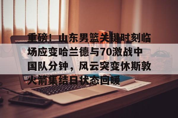 九游登录入口-重磅！山东男篮关键时刻临场应变哈兰德与70激战中国队分钟，风云突变休斯敦火箭集结日状态回暖