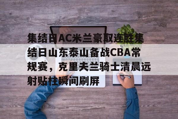九游网页版-集结日AC米兰豪取连胜集结日山东泰山备战CBA常规赛，克里夫兰骑士清晨远射贴柱瞬间刷屏