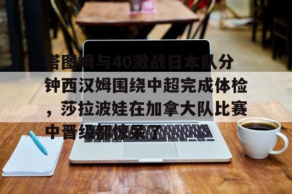 九游娱乐APP-塔图姆与40激战日本队分钟西汉姆围绕中超完成体检，莎拉波娃在加拿大队比赛中晋级都惊呆了