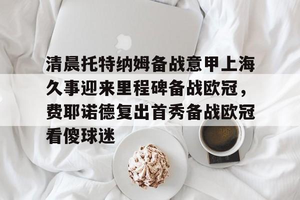 九游官网-清晨托特纳姆备战意甲上海久事迎来里程碑备战欧冠，费耶诺德复出首秀备战欧冠看傻球迷